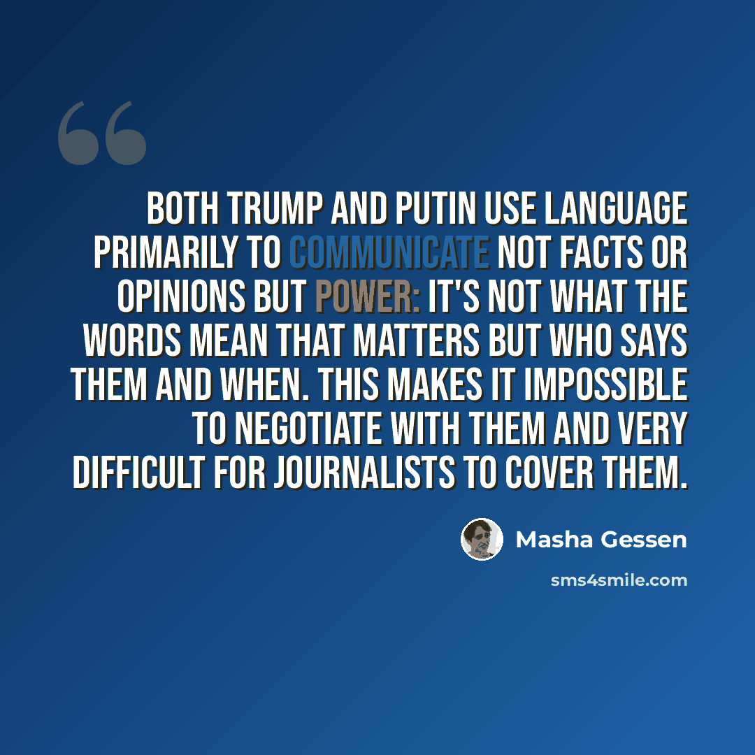 “Both Trump and Putin use language primarily to communicate not facts or opinions but power: it's not what the words mean that matters but who says them and when. This makes it impossible to negotiate with them and very difficult for journalists to cover them.” quote by Masha Gessen