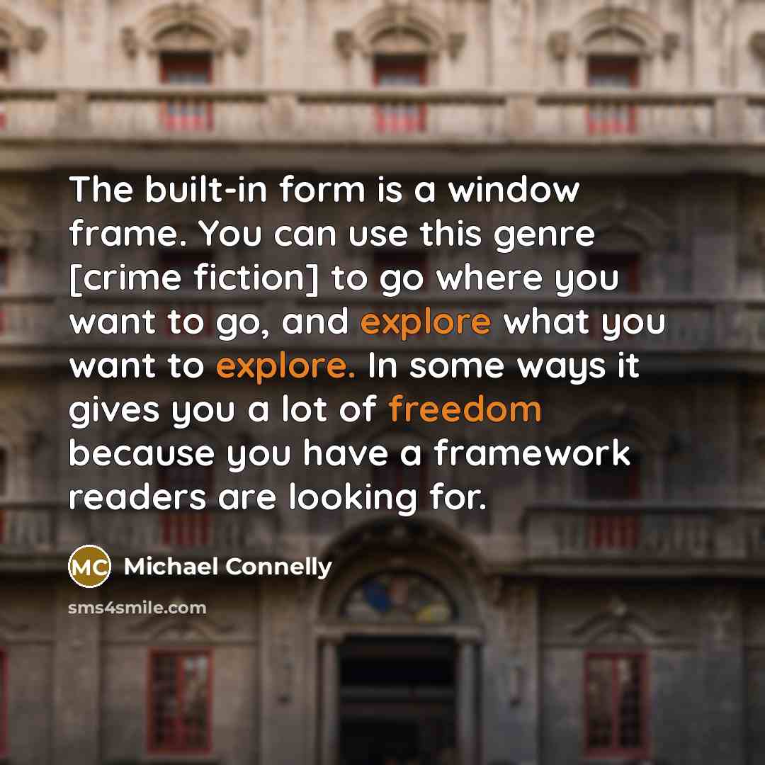 “The built-in form is a window frame. You can use this genre [crime fiction] to go where you want to go, and explore what you want to explore. In some ways it gives you a lot of freedom because you have a framework readers are looking for.” quote by Michael Connelly