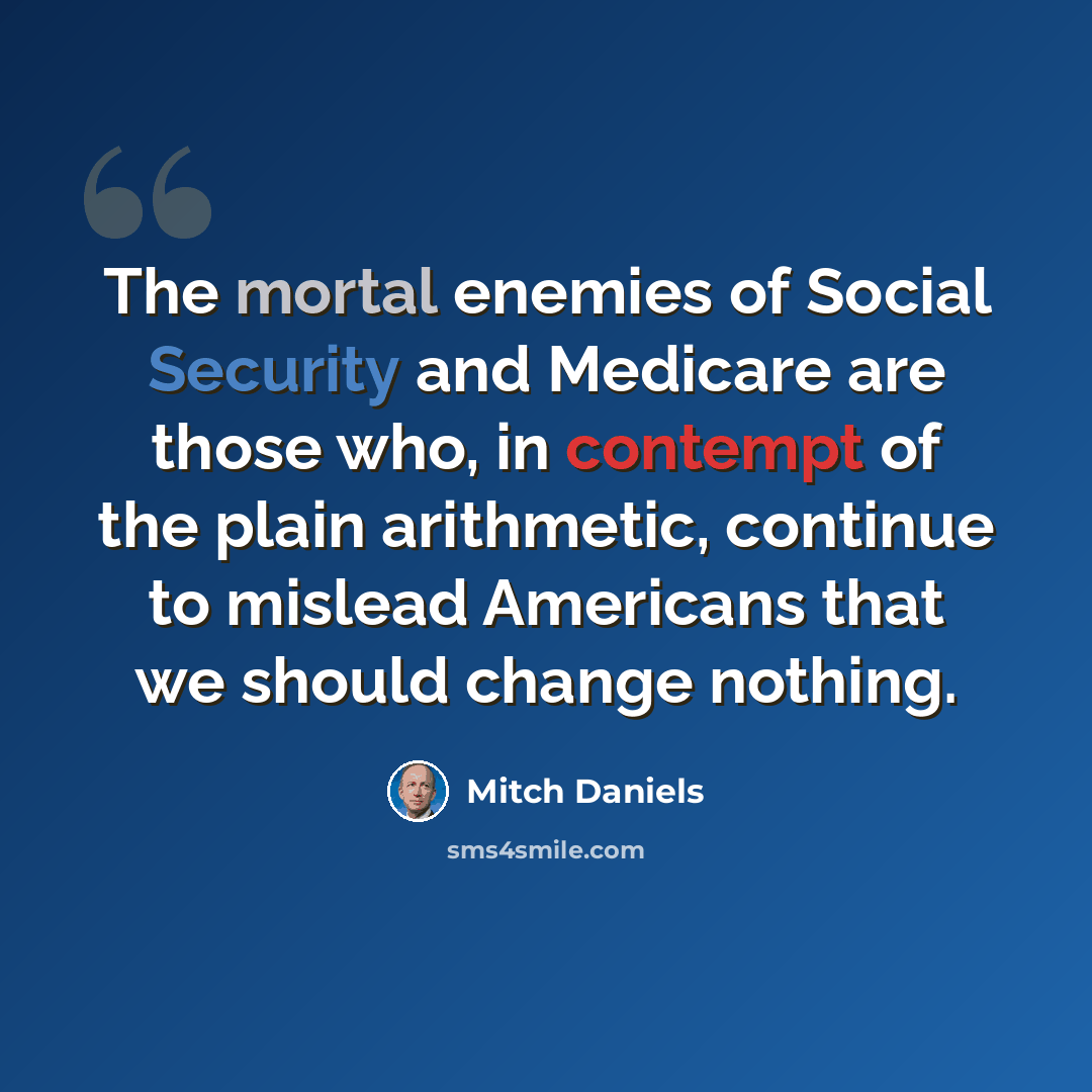 “The mortal enemies of Social Security and Medicare are those who, in contempt of the plain arithmetic, continue to mislead Americans that we should change nothing.” quote by Mitch Daniels