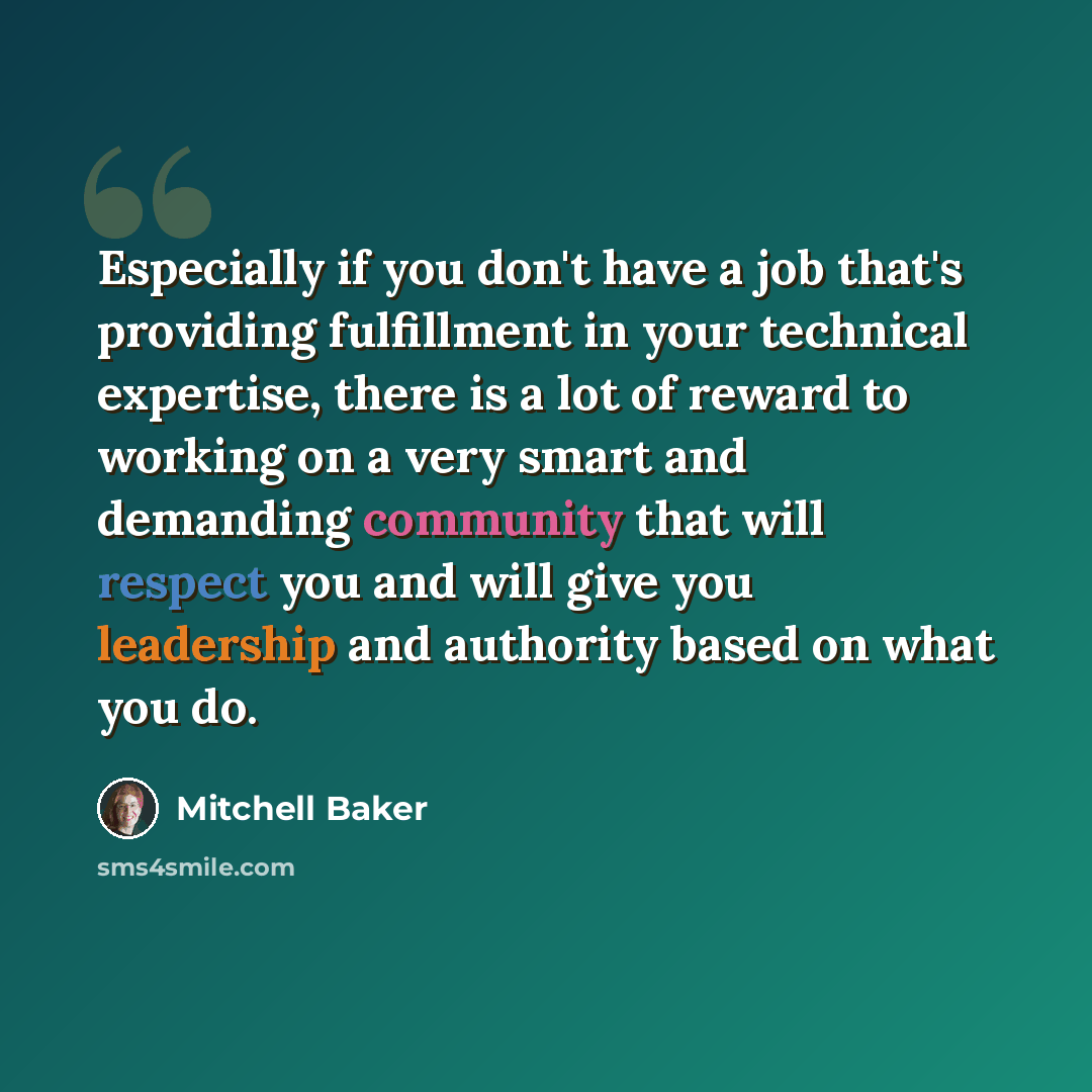 “Especially if you don't have a job that's providing fulfillment in your technical expertise, there is a lot of reward to working on a very smart and demanding community that will respect you and will give you leadership and authority based on what you do.” quote by Mitchell Baker