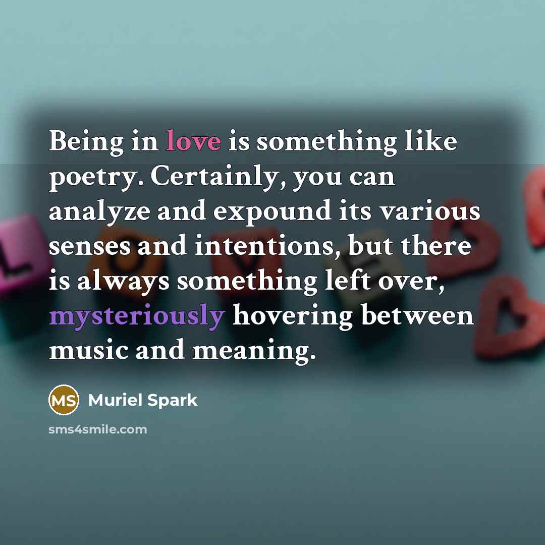“Being in love is something like poetry. Certainly, you can analyze and expound its various senses and intentions, but there is always something left over, mysteriously hovering between music and meaning.” quote by Muriel Spark