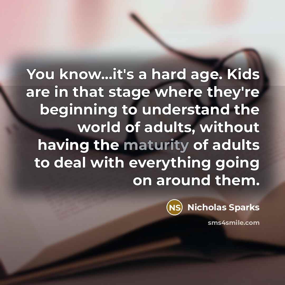 “You know...it's a hard age. Kids are in that stage where they're beginning to understand the world of adults, without having the maturity of adults to deal with everything going on around them.” quote by Nicholas Sparks