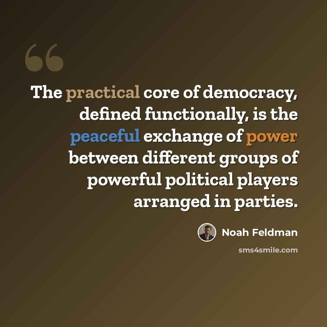 “The practical core of democracy, defined functionally, is the peaceful exchange of power between different groups of powerful political players arranged in parties.” quote by Noah Feldman