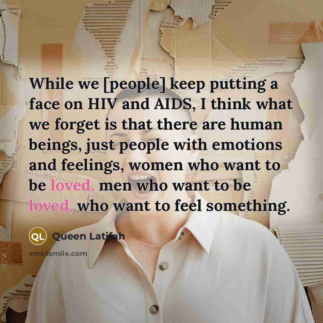 “While we [people] keep putting a face on HIV and AIDS, I think what we forget is that there are human beings, just people with emotions and feelings, women who want to be loved, men who want to be loved, who want to feel something.” quote by Queen Latifah