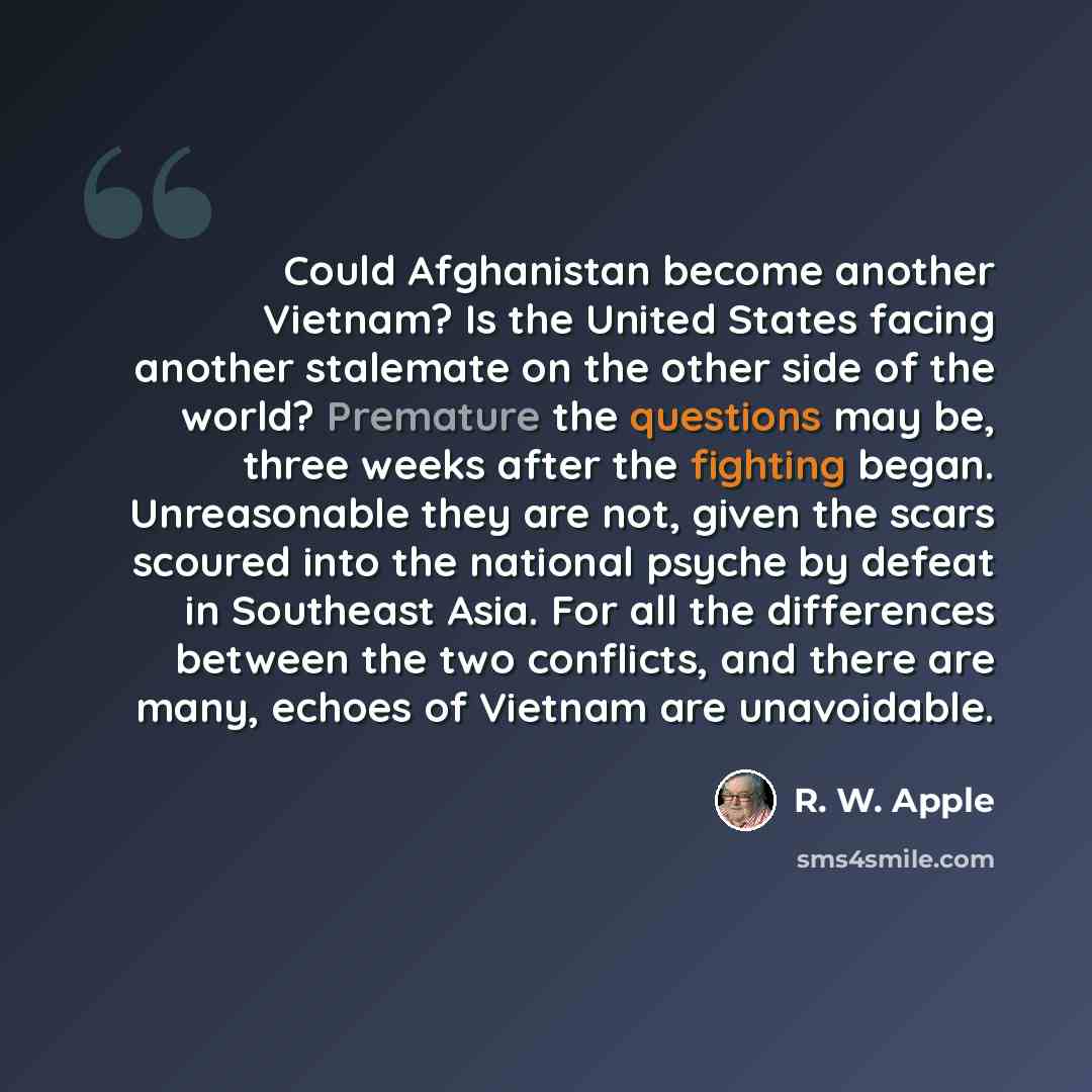 “Could Afghanistan become another Vietnam? Is the United States facing another stalemate on the other side of the world? Premature the questions may be, three weeks after the fighting began. Unreasonable they are not, given the scars scoured into the national psyche by defeat in Southeast Asia. For…” quote by R. W. Apple