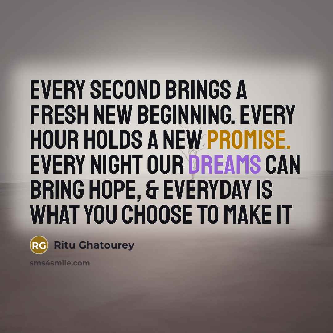 “Every second brings a fresh new beginning. every hour holds a new promise. every night our dreams can bring hope, & everyday is what you choose to make it” quote by Ritu Ghatourey
