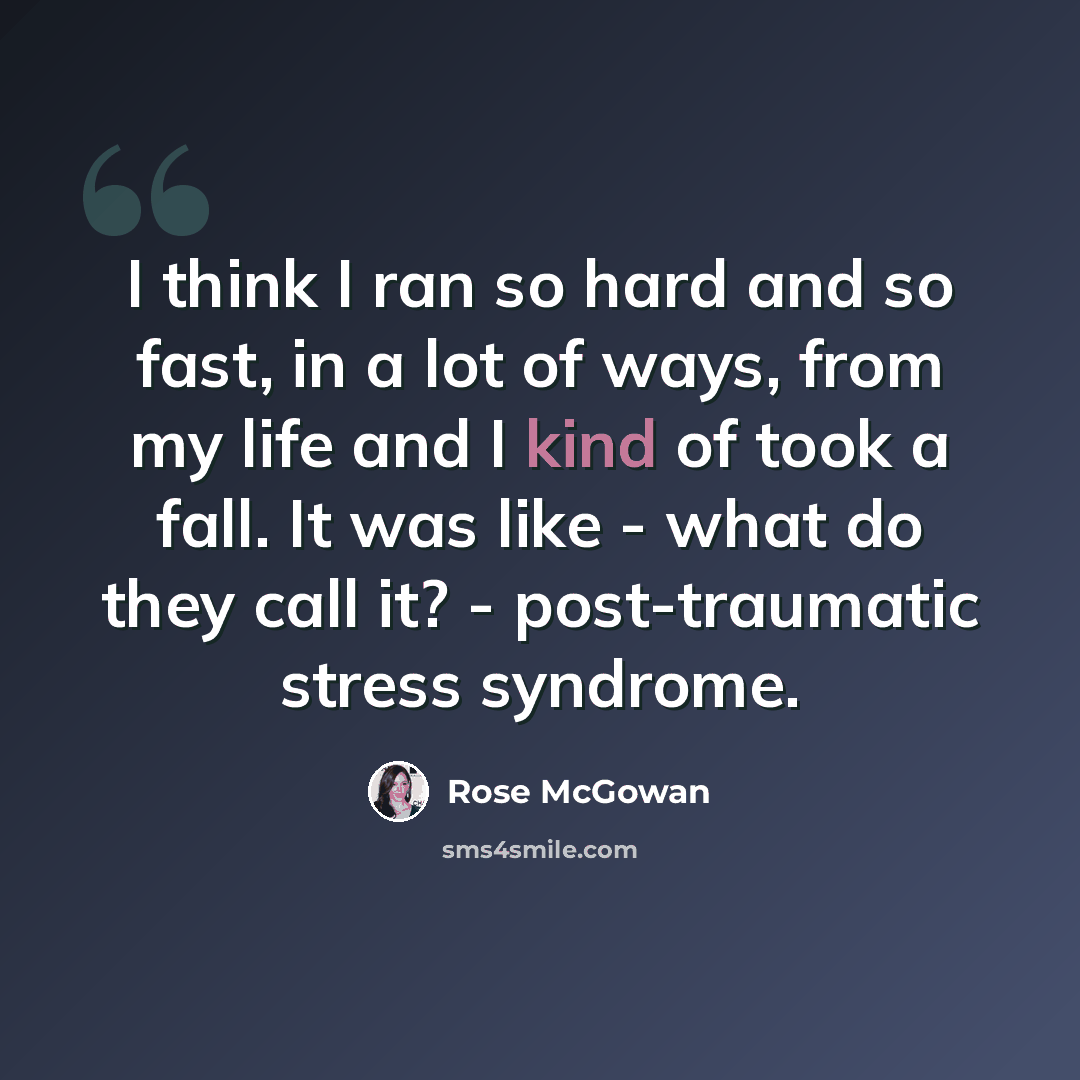 “I think I ran so hard and so fast, in a lot of ways, from my life and I kind of took a fall. It was like - what do they call it? - post-traumatic stress syndrome.” quote by Rose McGowan