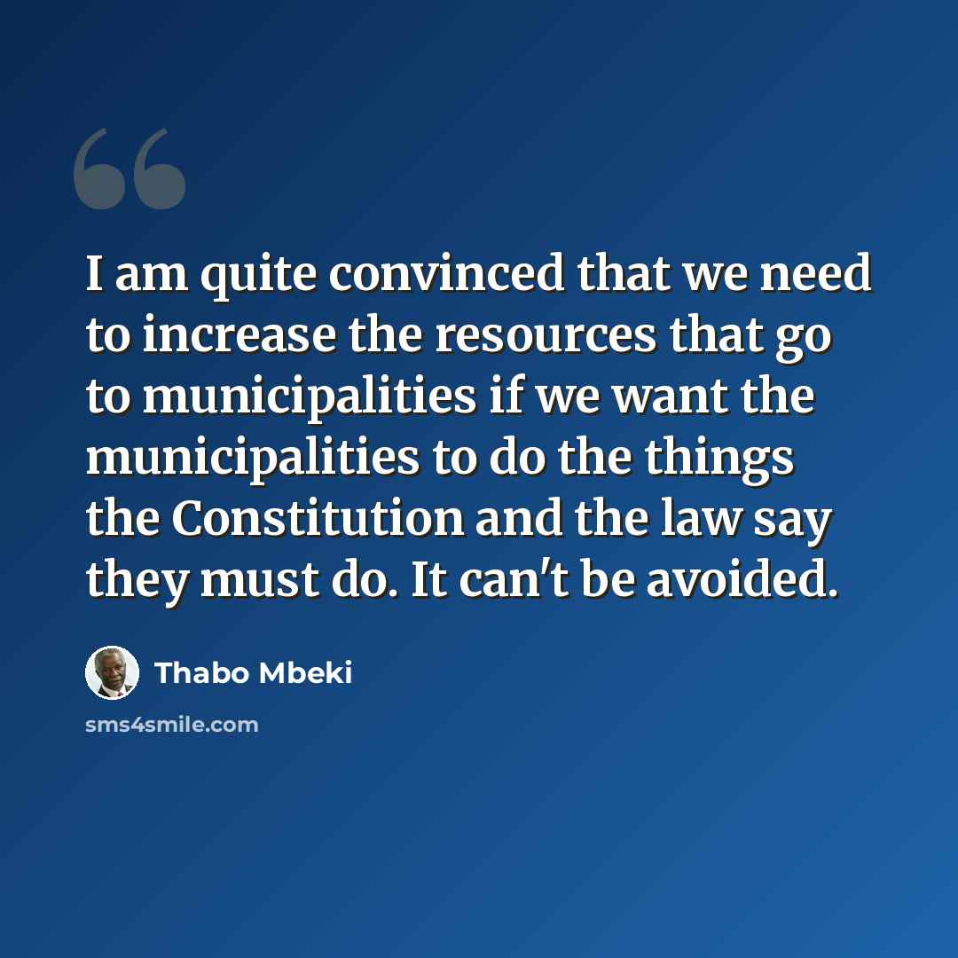 “I am quite convinced that we need to increase the resources that go to municipalities if we want the municipalities to do the things the Constitution and the law say they must do. It can't be avoided.” quote by Thabo Mbeki