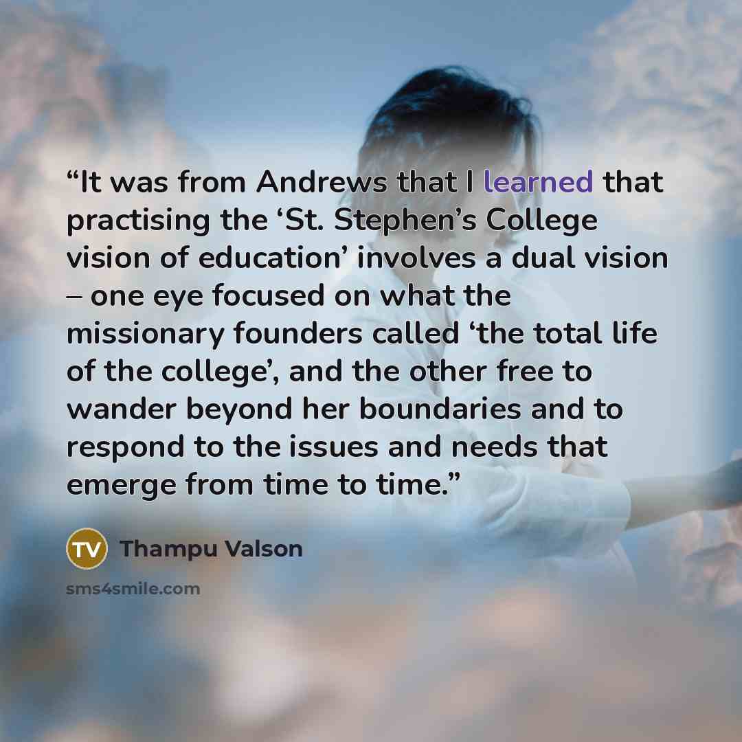 “It was from Andrews that I learned that practising the ‘St. Stephen’s College vision of education’ involves a dual vision – one eye focused on what the missionary founders called ‘the total life of the college’, and the other free to wander beyond her boundaries and to respond to the issues and…” quote by Thampu Valson