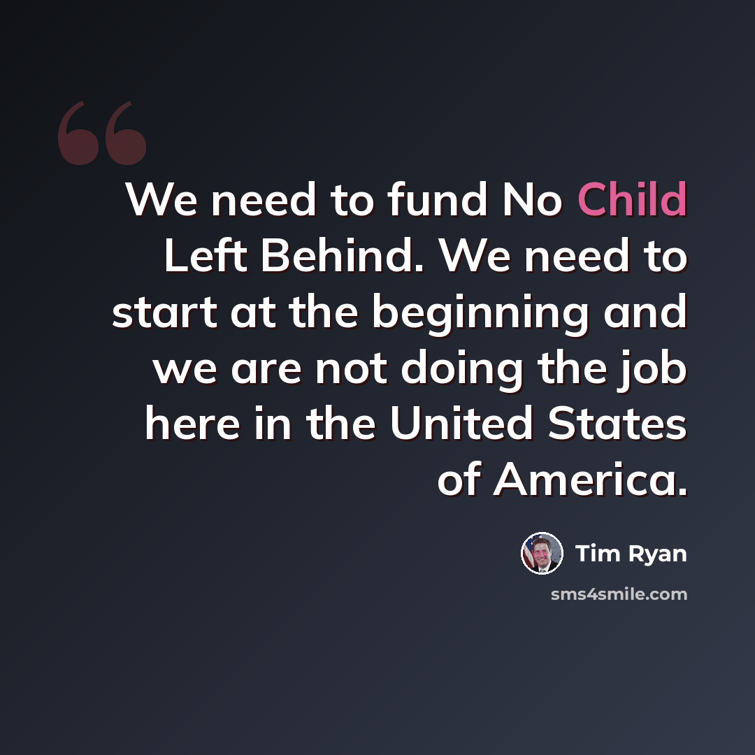 “We need to fund No Child Left Behind. We need to start at the beginning and we are not doing the job here in the United States of America.” quote by Tim Ryan