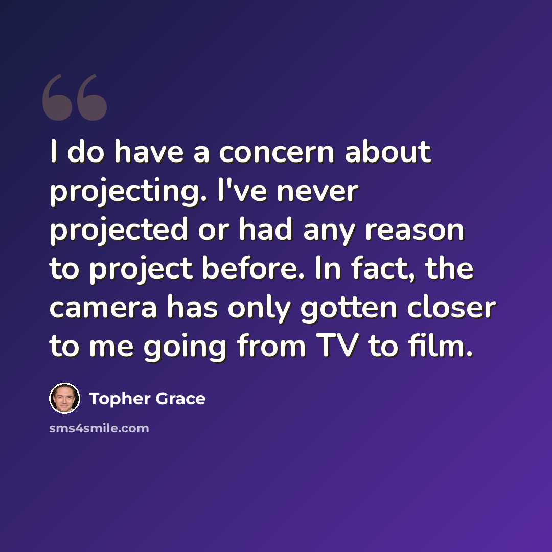 “I do have a concern about projecting. I've never projected or had any reason to project before. In fact, the camera has only gotten closer to me going from TV to film.” quote by Topher Grace