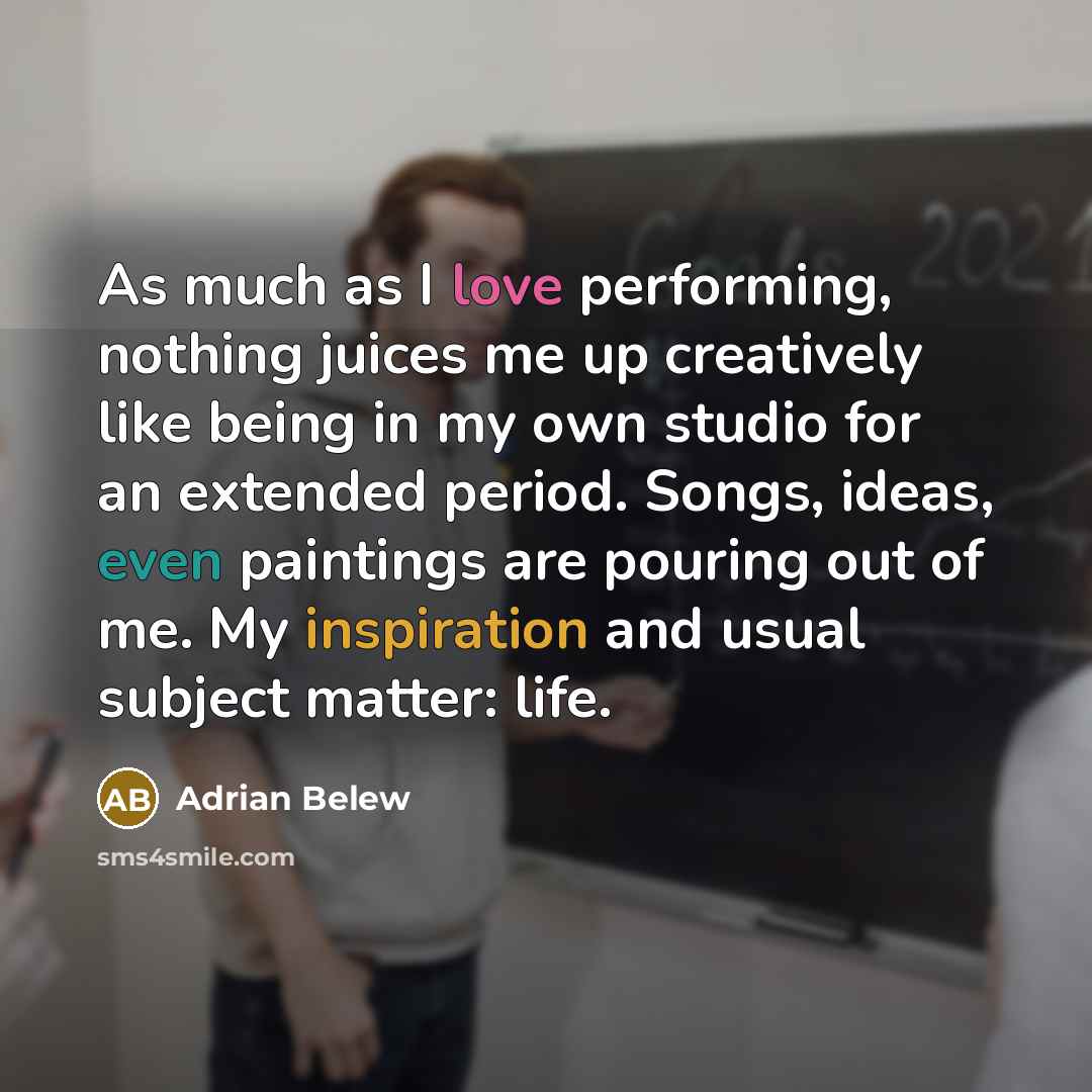 “As much as I love performing, nothing juices me up creatively like being in my own studio for an extended period. Songs, ideas, even paintings are pouring out of me. My inspiration and usual subject matter: life.” quote by Adrian Belew