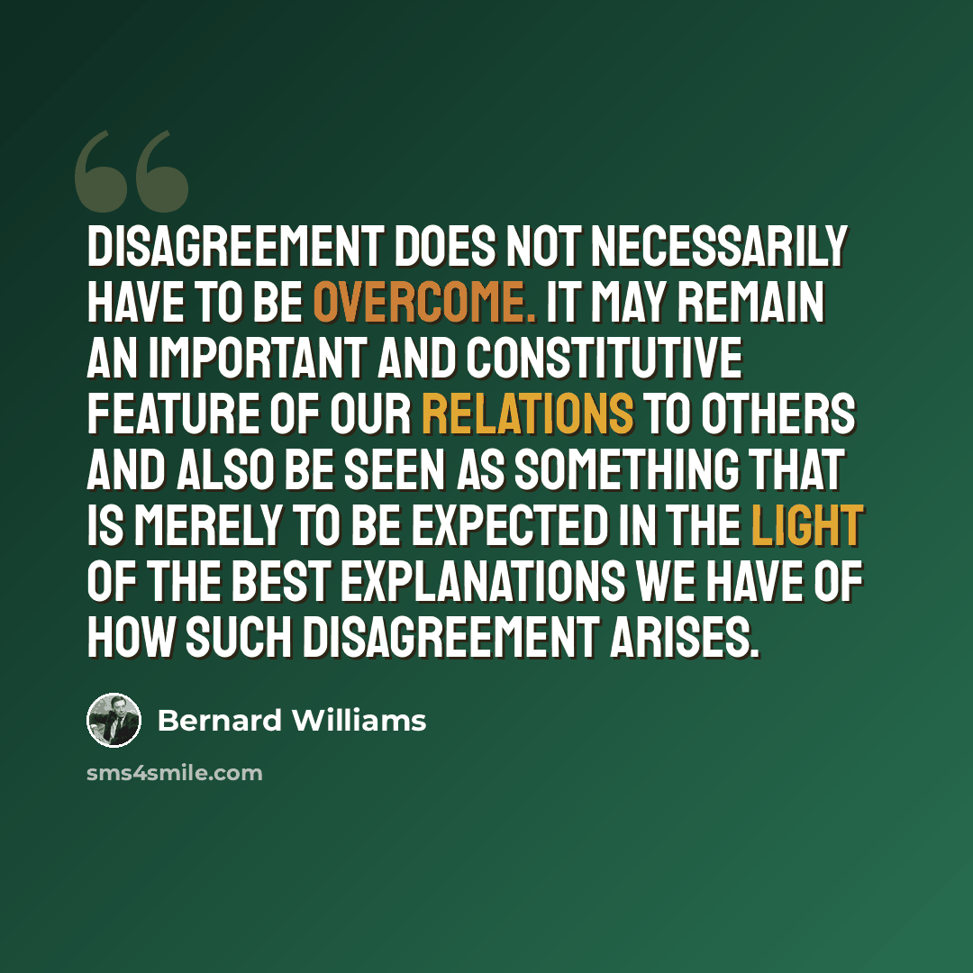 “Disagreement does not necessarily have to be overcome. It may remain an important and constitutive feature of our relations to others and also be seen as something that is merely to be expected in the light of the best explanations we have of how such disagreement arises.” quote by Bernard Williams
