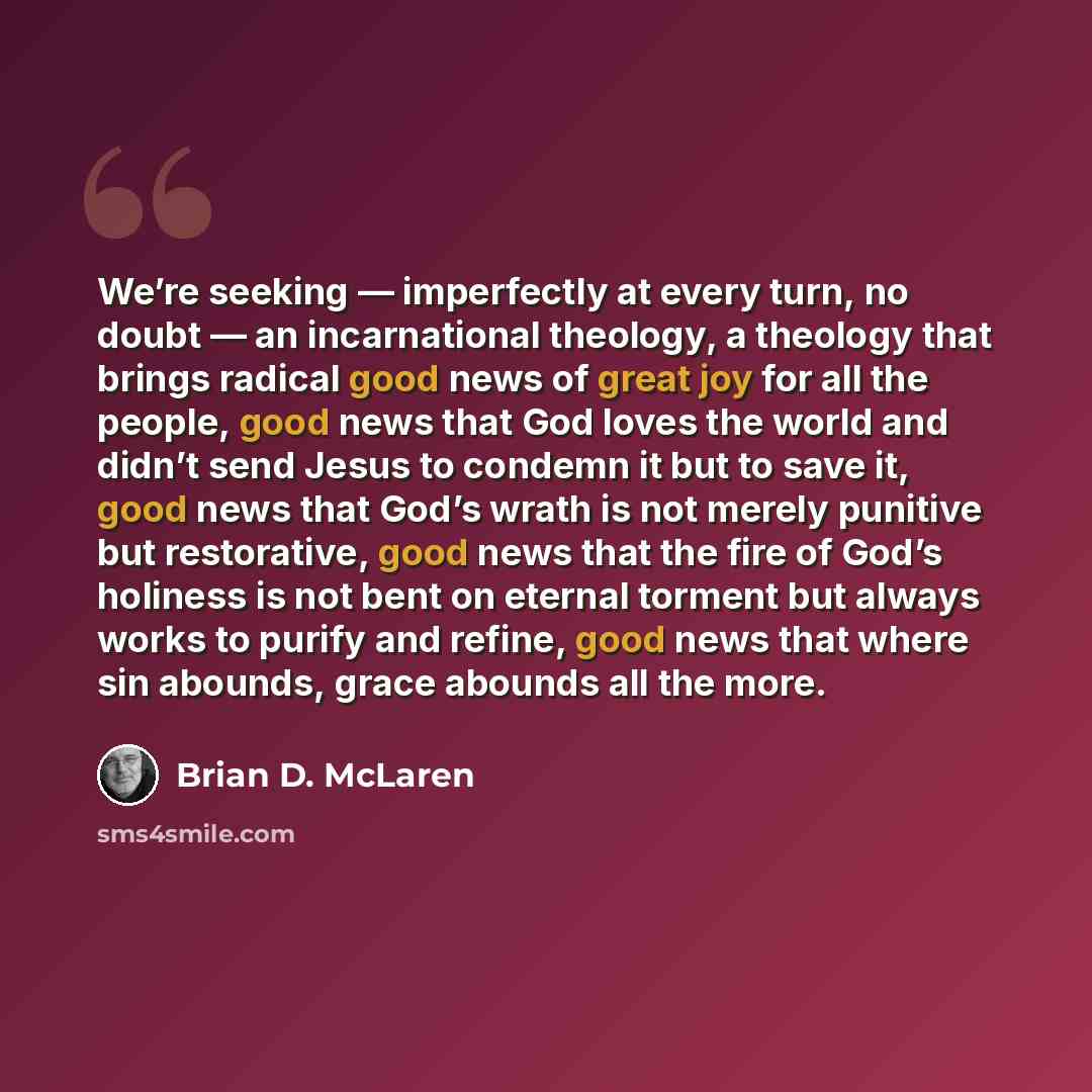 “We’re seeking — imperfectly at every turn, no doubt — an incarnational theology, a theology that brings radical good news of great joy for all the people, good news that God loves the world and didn’t send Jesus to condemn it but to save it, good news that God’s wrath is not merely punitive but…” quote by Brian D. McLaren