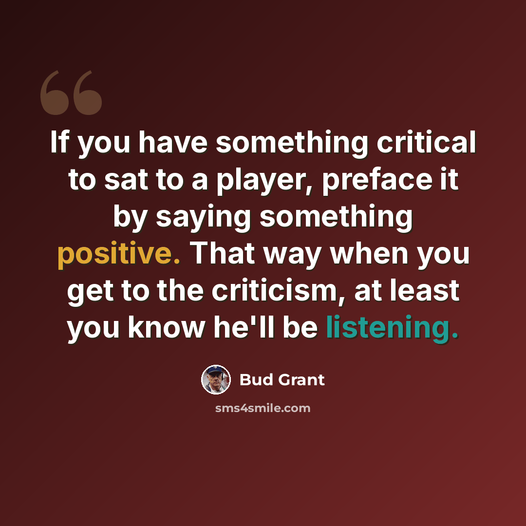 “If you have something critical to sat to a player, preface it by saying something positive. That way when you get to the criticism, at least you know he'll be listening.” quote by Bud Grant