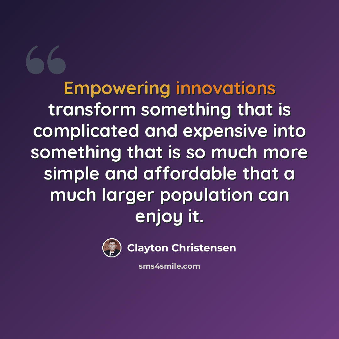 “Empowering innovations transform something that is complicated and expensive into something that is so much more simple and affordable that a much larger population can enjoy it.” quote by Clayton Christensen