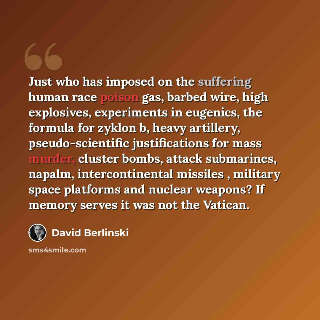 “Just who has imposed on the suffering human race poison gas, barbed wire, high explosives, experiments in eugenics, the formula for zyklon b, heavy artillery, pseudo-scientific justifications for mass murder, cluster bombs, attack submarines, napalm, intercontinental missiles , military space…” quote by David Berlinski
