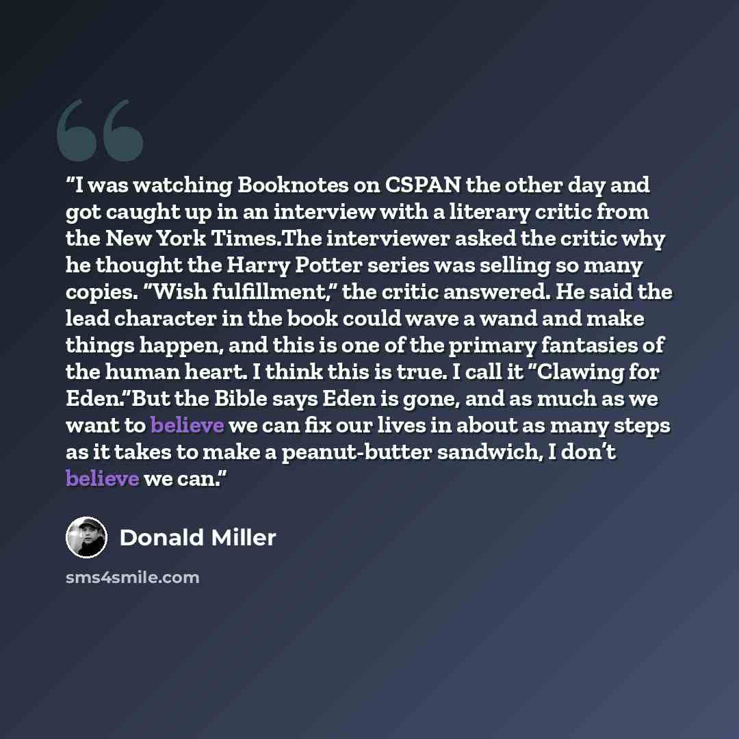 “I was watching Booknotes on CSPAN the other day and got caught up in an interview with a literary critic from the New York Times.The interviewer asked the critic why he thought the Harry Potter series was selling so many copies. “Wish fulfillment,” the critic answered. He said the lead character…” quote by Donald Miller