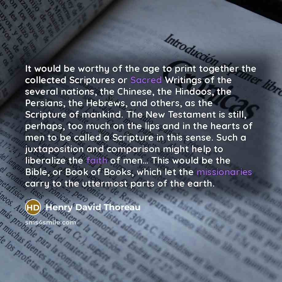 “It would be worthy of the age to print together the collected Scriptures or Sacred Writings of the several nations, the Chinese, the Hindoos, the Persians, the Hebrews, and others, as the Scripture of mankind. The New Testament is still, perhaps, too much on the lips and in the hearts of men to be…” quote by Henry David Thoreau