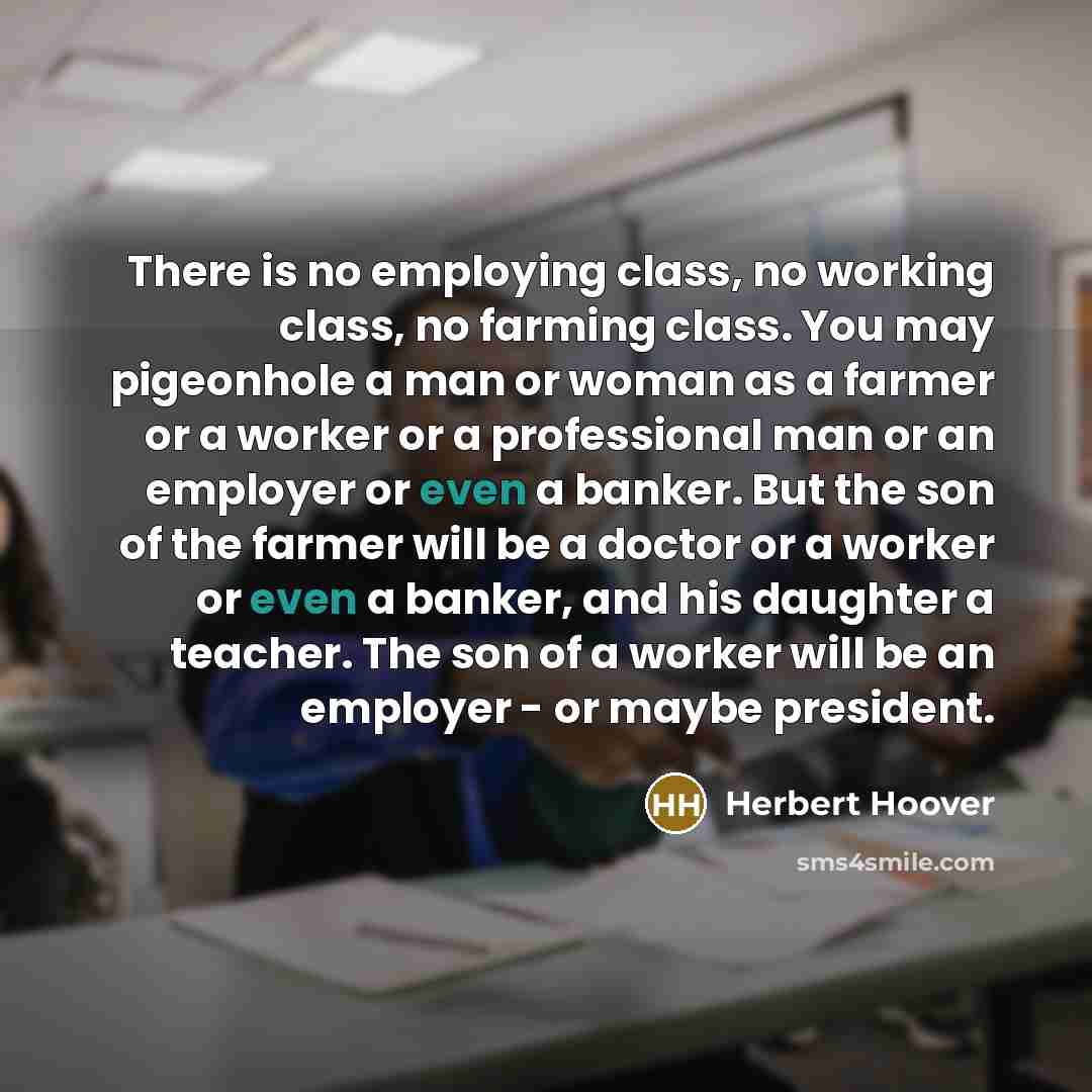 “There is no employing class, no working class, no farming class. You may pigeonhole a man or woman as a farmer or a worker or a professional man or an employer or even a banker. But the son of the farmer will be a doctor or a worker or even a banker, and his daughter a teacher. The son of a worker…” quote by Herbert Hoover