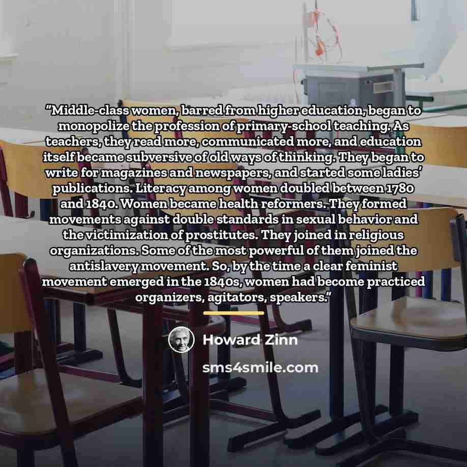 “Middle-class women, barred from higher education, began to monopolize the profession of primary-school teaching. As teachers, they read more, communicated more, and education itself became subversive of old ways of thinking. They began to write for magazines and newspapers, and started some…” quote by Howard Zinn