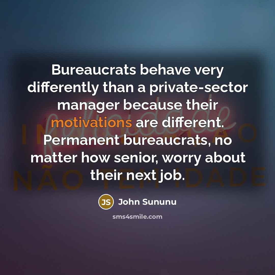 “Bureaucrats behave very differently than a private-sector manager because their motivations are different. Permanent bureaucrats, no matter how senior, worry about their next job.” quote by John Sununu