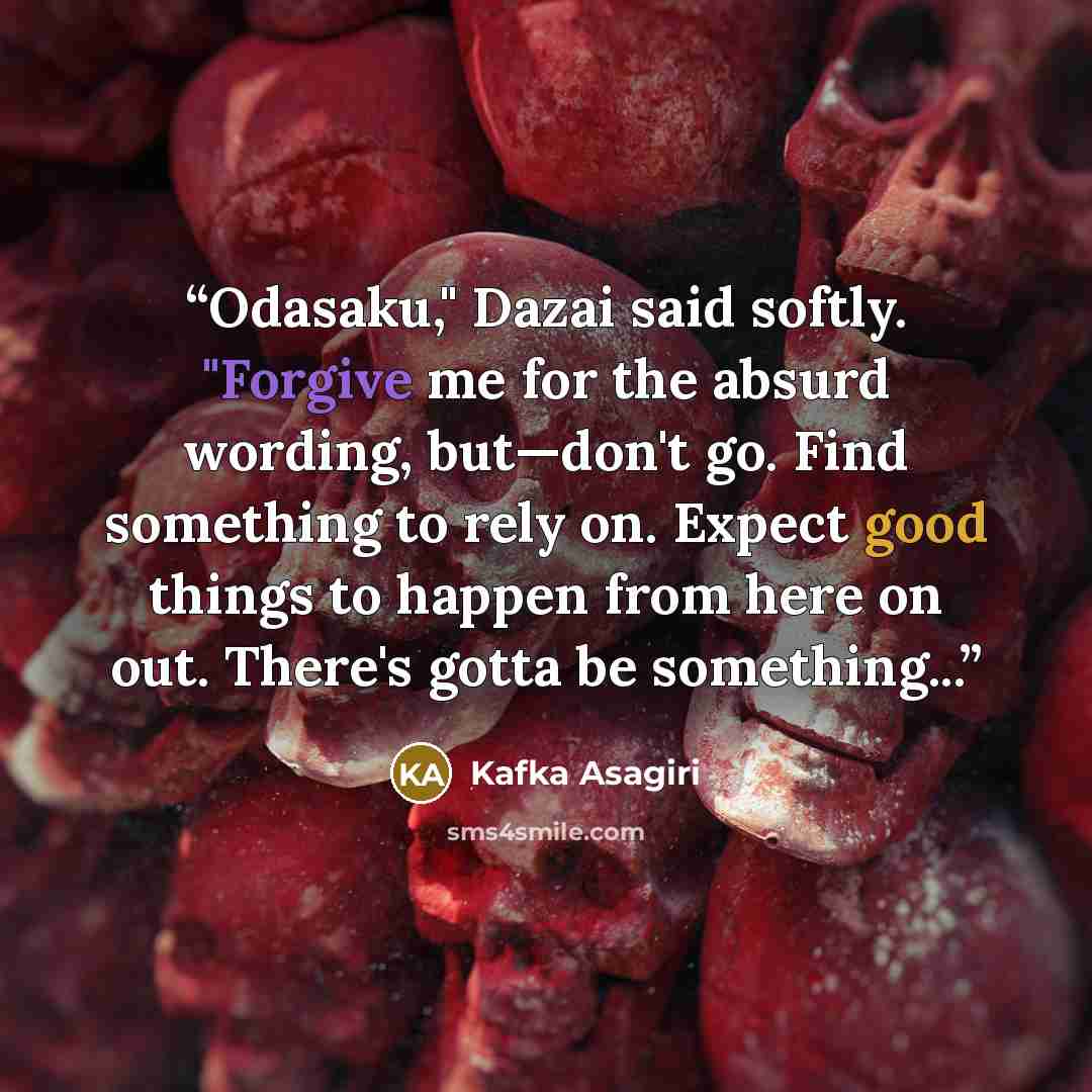“Odasaku," Dazai said softly. "Forgive me for the absurd wording, but—don't go. Find something to rely on. Expect good things to happen from here on out. There's gotta be something...” quote by Kafka Asagiri