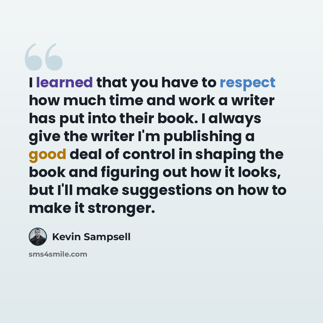 “I learned that you have to respect how much time and work a writer has put into their book. I always give the writer I'm publishing a good deal of control in shaping the book and figuring out how it looks, but I'll make suggestions on how to make it stronger.” quote by Kevin Sampsell