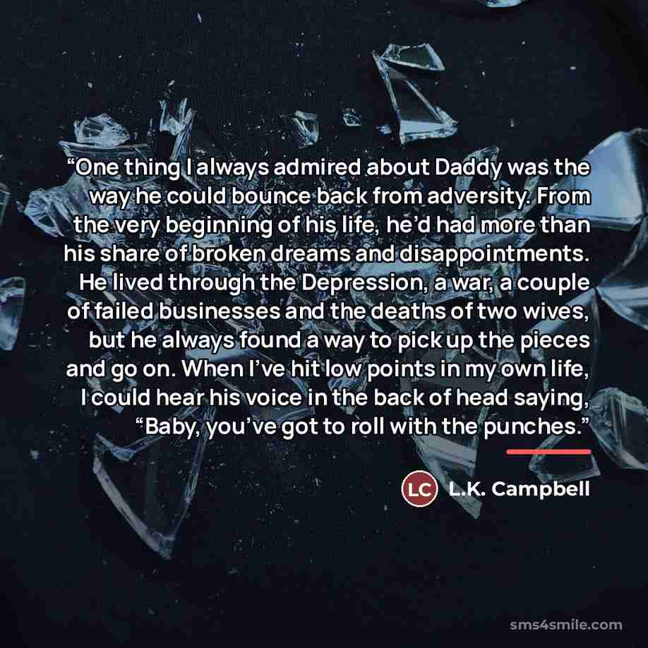 “One thing I always admired about Daddy was the way he could bounce back from adversity. From the very beginning of his life, he’d had more than his share of broken dreams and disappointments. He lived through the Depression, a war, a couple of failed businesses and the deaths of two wives, but he…” quote by L.K. Campbell