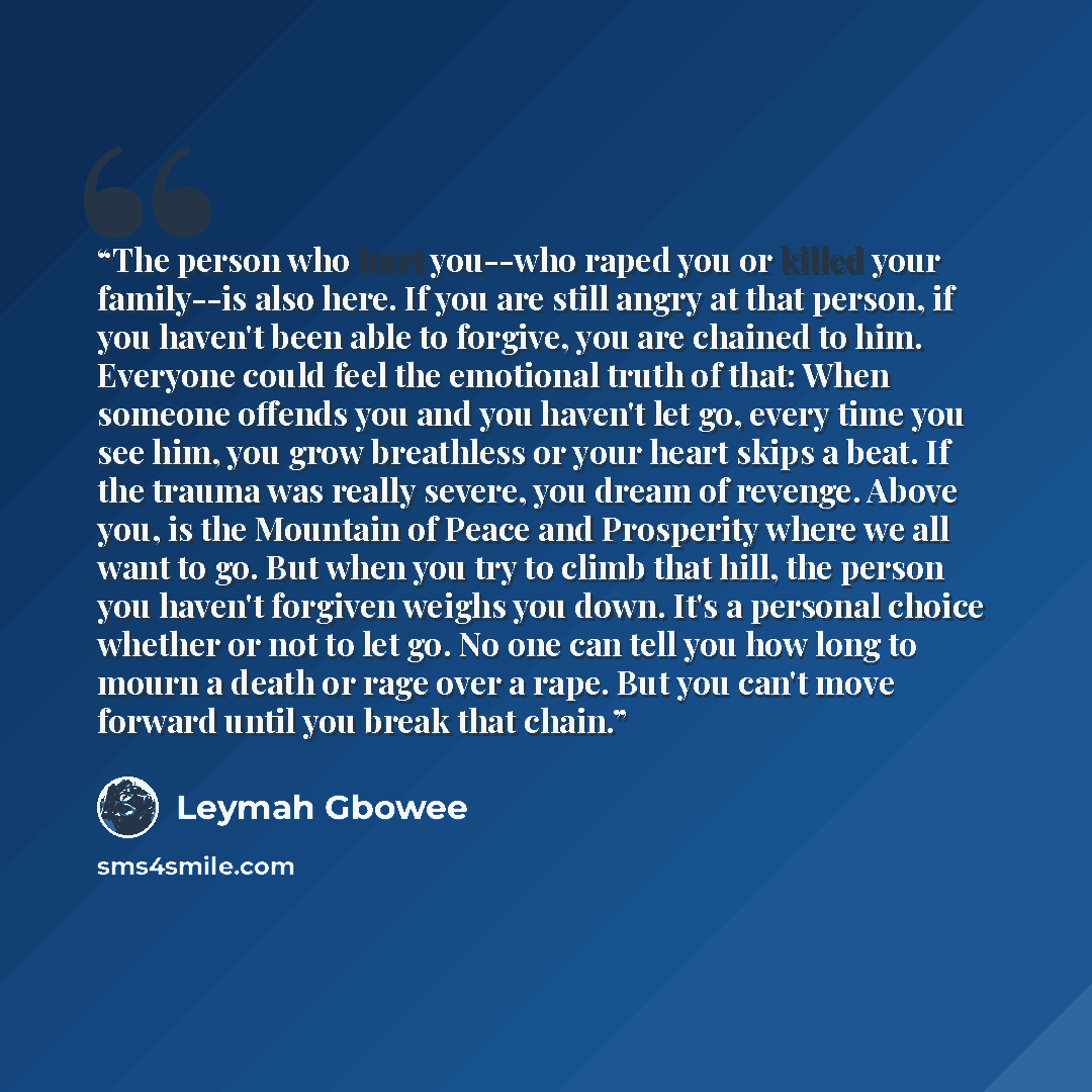“The person who hurt you--who raped you or killed your family--is also here. If you are still angry at that person, if you haven't been able to forgive, you are chained to him. Everyone could feel the emotional truth of that: When someone offends you and you haven't let go, every time you see him…” quote by Leymah Gbowee