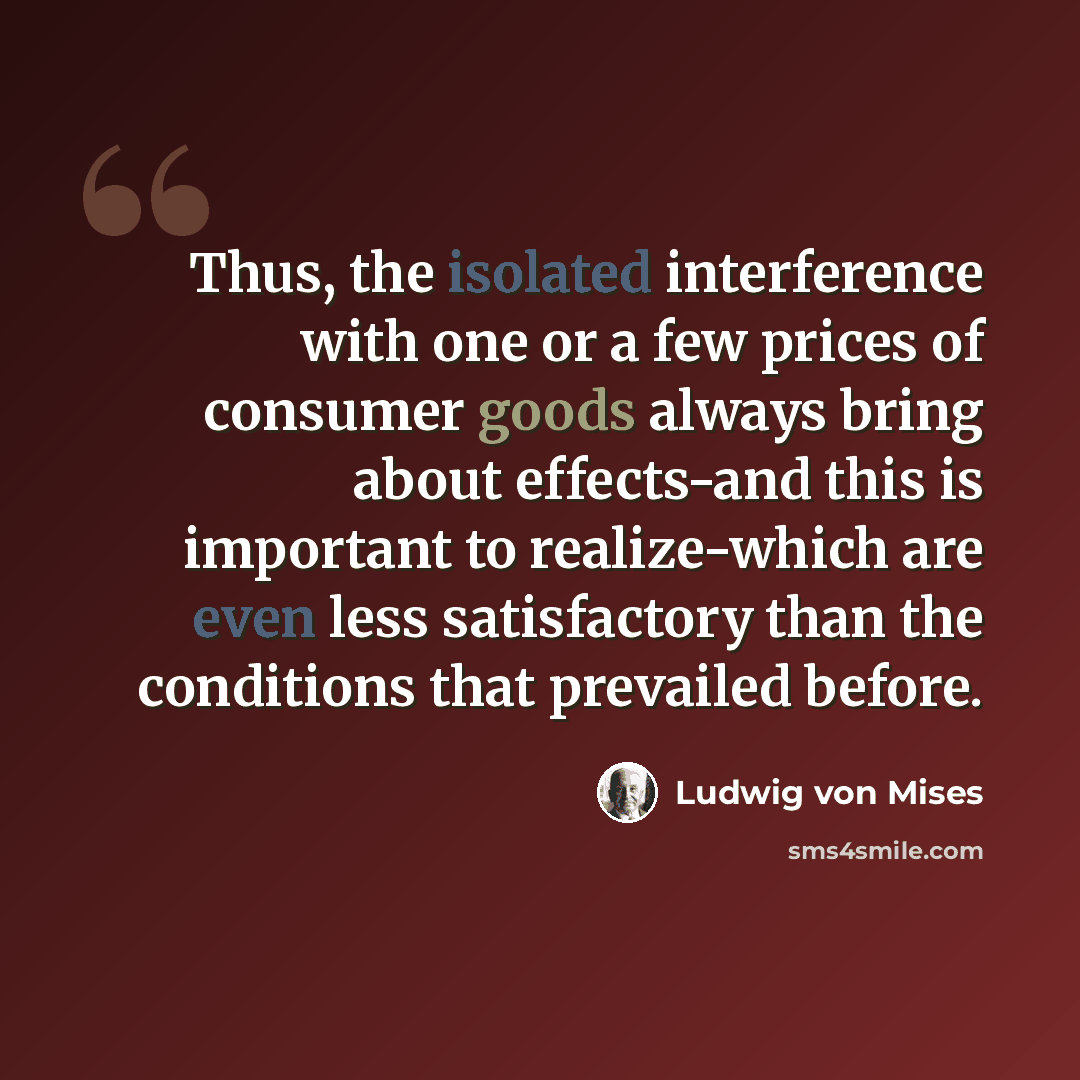 “Thus, the isolated interference with one or a few prices of consumer goods always bring about effects-and this is important to realize-which are even less satisfactory than the conditions that prevailed before.” quote by Ludwig von Mises