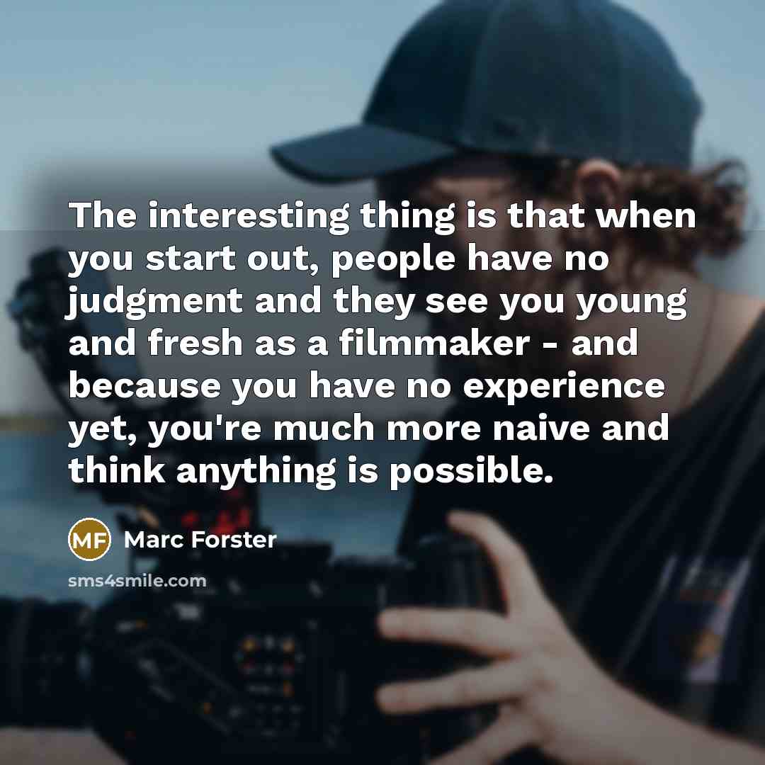 “The interesting thing is that when you start out, people have no judgment and they see you young and fresh as a filmmaker - and because you have no experience yet, you're much more naive and think anything is possible.” quote by Marc Forster