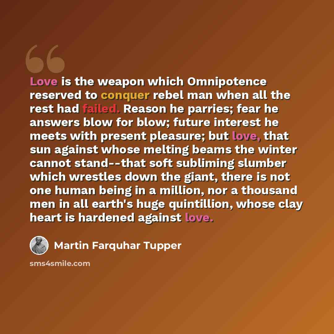 “Love is the weapon which Omnipotence reserved to conquer rebel man when all the rest had failed. Reason he parries; fear he answers blow for blow; future interest he meets with present pleasure; but love, that sun against whose melting beams the winter cannot stand--that soft subliming slumber…” quote by Martin Farquhar Tupper