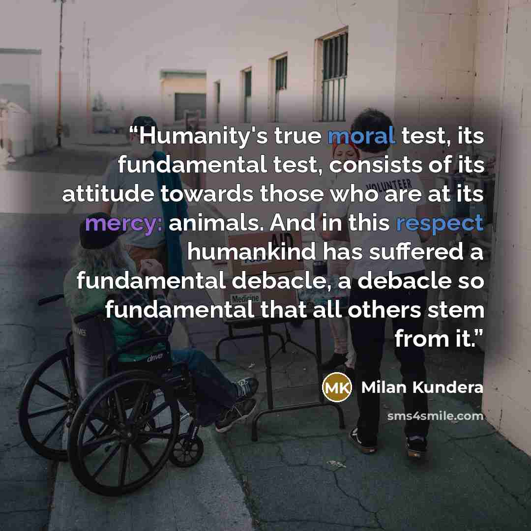 “Humanity's true moral test, its fundamental test, consists of its attitude towards those who are at its mercy: animals. And in this respect humankind has suffered a fundamental debacle, a debacle so fundamental that all others stem from it.” quote by Milan Kundera