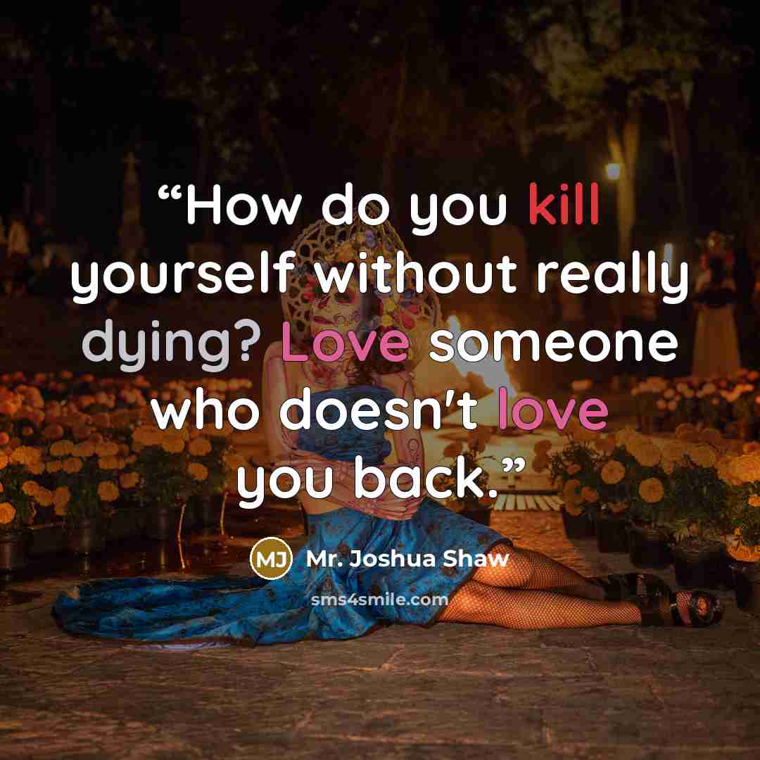 “How do you kill yourself without really dying? Love someone who doesn't love you back.” quote by Mr. Joshua Shaw