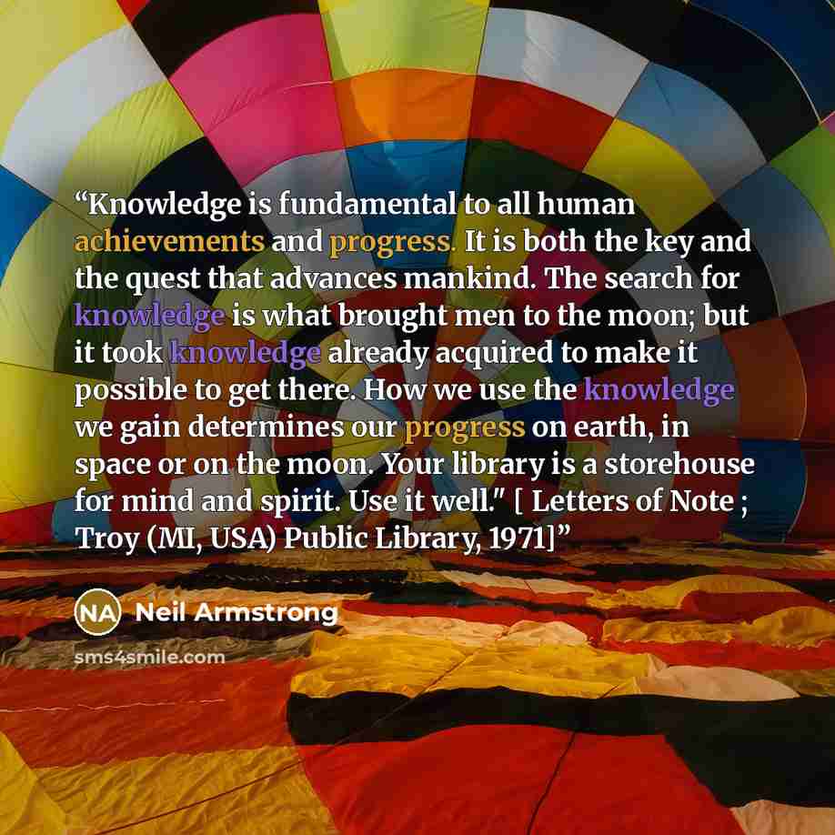 “Knowledge is fundamental to all human achievements and progress. It is both the key and the quest that advances mankind. The search for knowledge is what brought men to the moon; but it took knowledge already acquired to make it possible to get there. How we use the knowledge we gain determines…” quote by Neil Armstrong