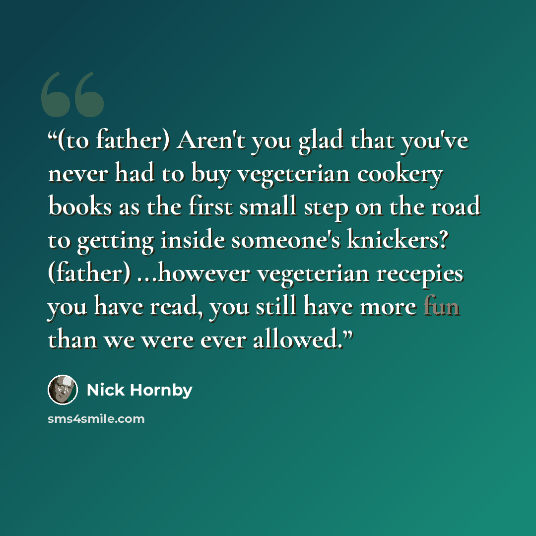 “(to father) Aren't you glad that you've never had to buy vegeterian cookery books as the first small step on the road to getting inside someone's knickers? (father) ...however vegeterian recepies you have read, you still have more fun than we were ever allowed.” quote by Nick Hornby