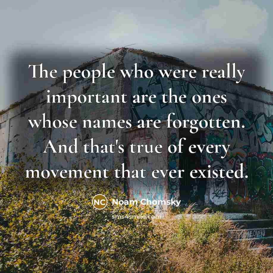 “The people who were really important are the ones whose names are forgotten. And that's true of every movement that ever existed.” quote by Noam Chomsky