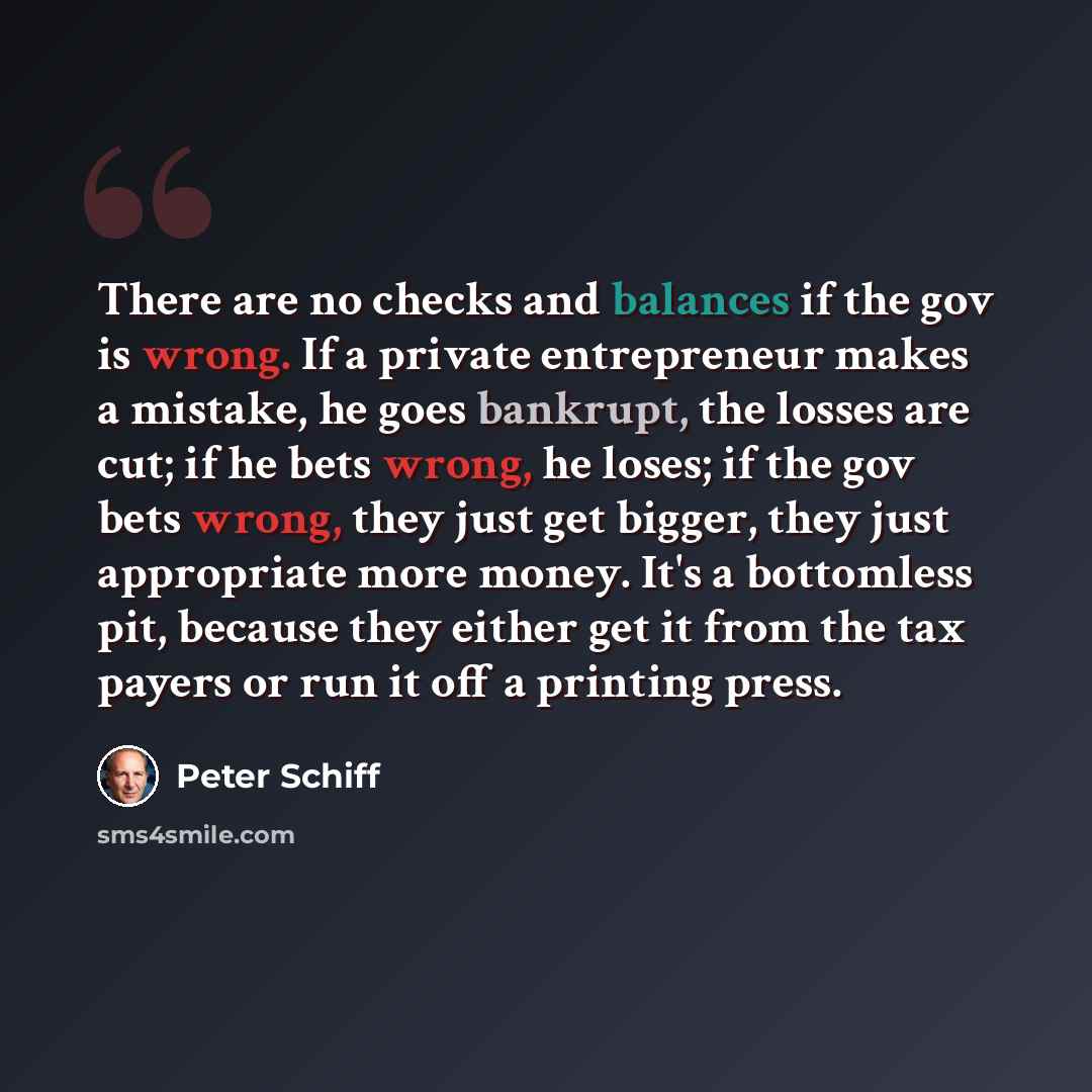 “There are no checks and balances if the gov is wrong. If a private entrepreneur makes a mistake, he goes bankrupt, the losses are cut; if he bets wrong, he loses; if the gov bets wrong, they just get bigger, they just appropriate more money. It's a bottomless pit, because they either get it from…” quote by Peter Schiff
