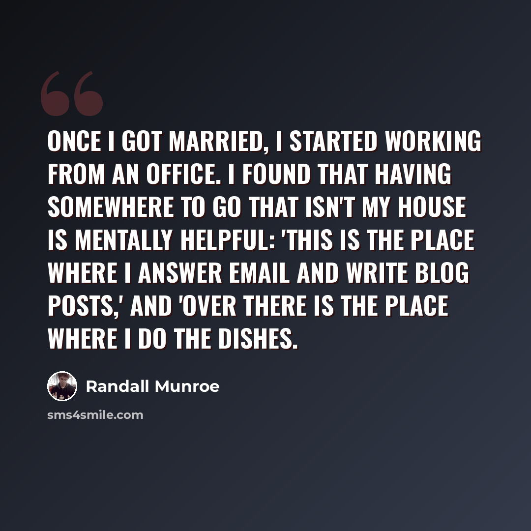 “Once I got married, I started working from an office. I found that having somewhere to go that isn't my house is mentally helpful: 'This is the place where I answer email and write blog posts,' and 'over there is the place where I do the dishes.” quote by Randall Munroe