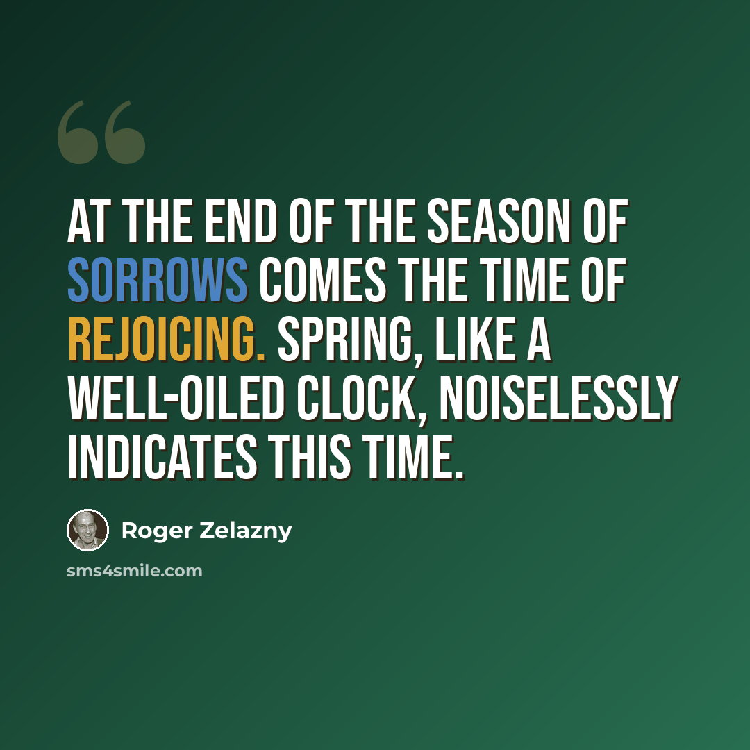 “At the end of the season of sorrows comes the time of rejoicing. Spring, like a well-oiled clock, noiselessly indicates this time.” quote by Roger Zelazny