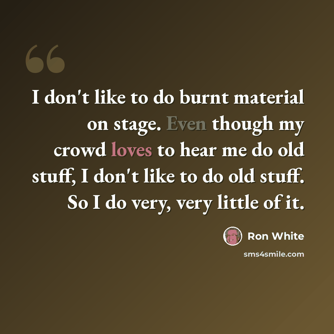 “I don't like to do burnt material on stage. Even though my crowd loves to hear me do old stuff, I don't like to do old stuff. So I do very, very little of it.” quote by Ron White