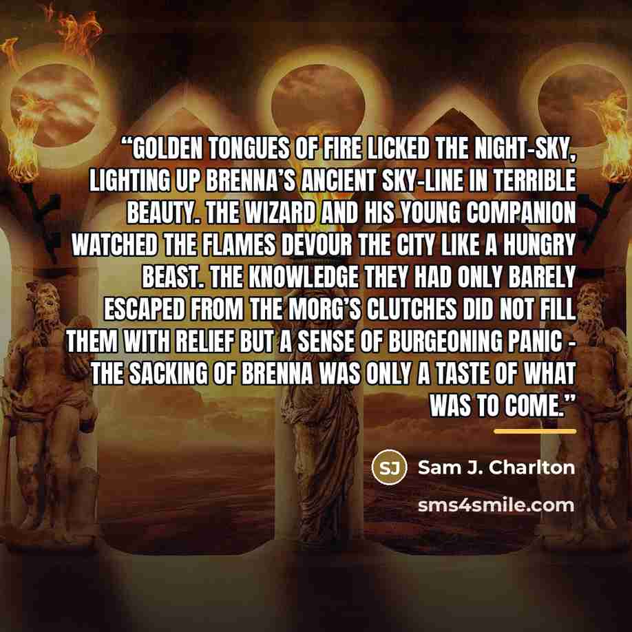 “Golden tongues of fire licked the night-sky, lighting up Brenna’s ancient sky-line in terrible beauty. The wizard and his young companion watched the flames devour the city like a hungry beast. The knowledge they had only barely escaped from the Morg’s clutches did not fill them with relief but a…” quote by Sam J. Charlton