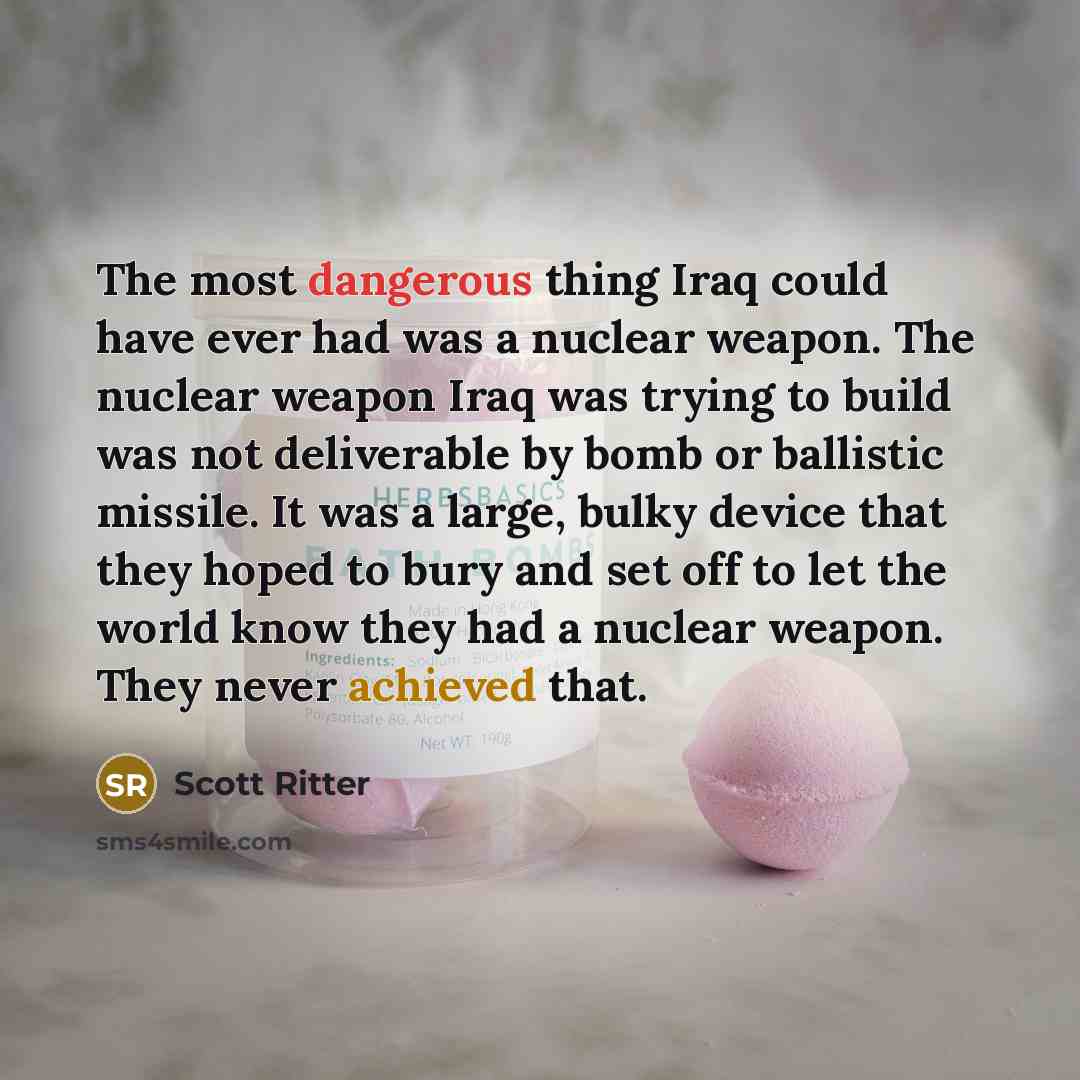 “The most dangerous thing Iraq could have ever had was a nuclear weapon. The nuclear weapon Iraq was trying to build was not deliverable by bomb or ballistic missile. It was a large, bulky device that they hoped to bury and set off to let the world know they had a nuclear weapon. They never…” quote by Scott Ritter