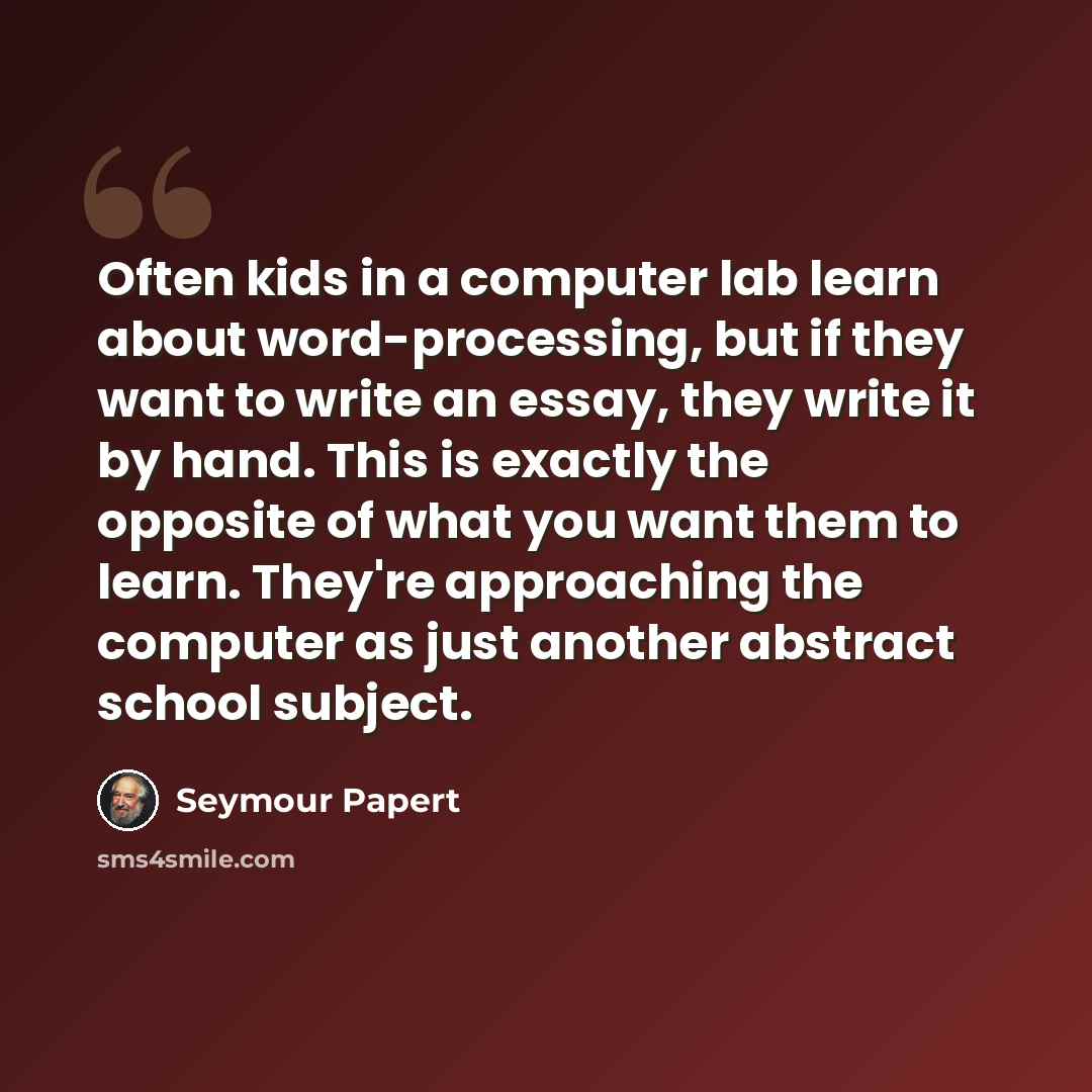 “Often kids in a computer lab learn about word-processing, but if they want to write an essay, they write it by hand. This is exactly the opposite of what you want them to learn. They're approaching the computer as just another abstract school subject.” quote by Seymour Papert