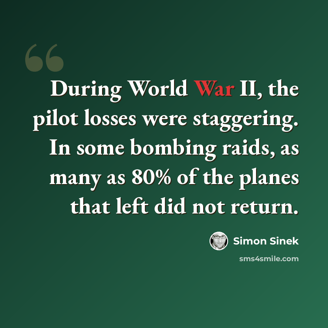 “During World War II, the pilot losses were staggering. In some bombing raids, as many as 80% of the planes that left did not return.” quote by Simon Sinek
