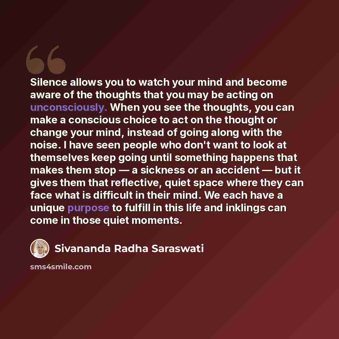 “Silence allows you to watch your mind and become aware of the thoughts that you may be acting on unconsciously. When you see the thoughts, you can make a conscious choice to act on the thought or change your mind, instead of going along with the noise. I have seen people who don't want to look at…” quote by Sivananda Radha Saraswati