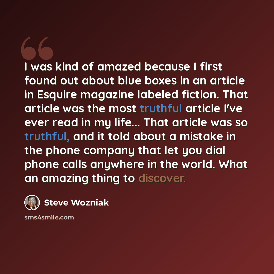 “I was kind of amazed because I first found out about blue boxes in an article in Esquire magazine labeled fiction. That article was the most truthful article I've ever read in my life... That article was so truthful, and it told about a mistake in the phone company that let you dial phone calls…” quote by Steve Wozniak