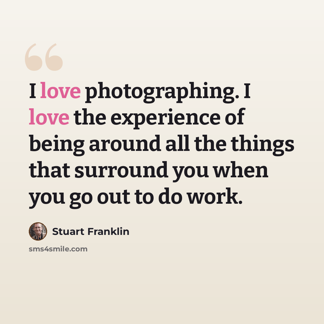 “I love photographing. I love the experience of being around all the things that surround you when you go out to do work.” quote by Stuart Franklin