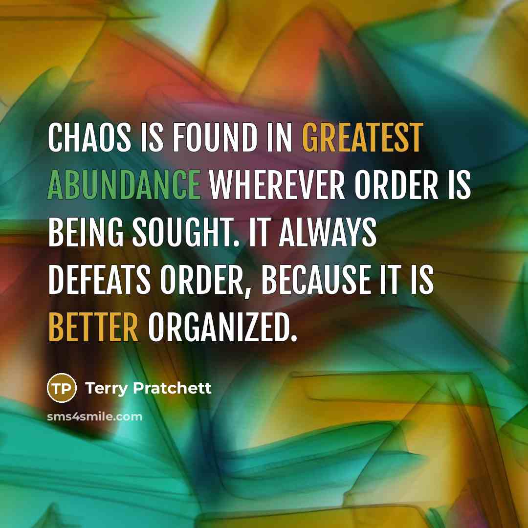 “Chaos is found in greatest abundance wherever order is being sought. It always defeats order, because it is better organized.” quote by Terry Pratchett